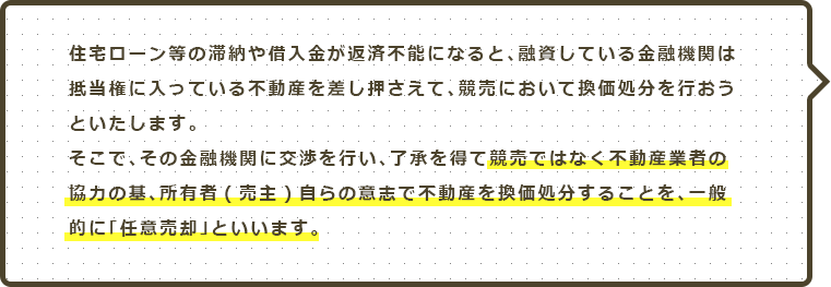 住宅ローン等の滞納や借入金が返済不能になると、融資している金融機関は抵当権に入っている不動産を差し押さえて、競売において換価処分を行おうといたします。そこで、その金融機関に交渉を行い、了承を得て競売ではなく不動産業者の協力の基、所有者（売主）自らの意思で不動産を換価処分することを、一般的に「任意売却」といいます。