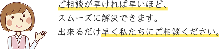 ご相談が早ければ早いほど、スムーズに解決できます。出来るだけ早く私たちにご相談ください。